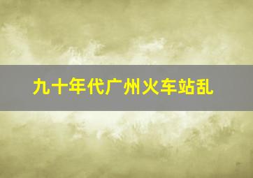 九十年代广州火车站乱