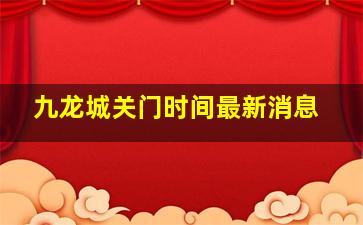 九龙城关门时间最新消息