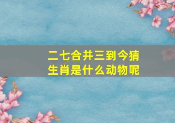 二七合并三到今猜生肖是什么动物呢