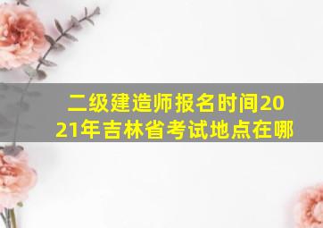 二级建造师报名时间2021年吉林省考试地点在哪