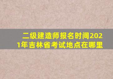 二级建造师报名时间2021年吉林省考试地点在哪里