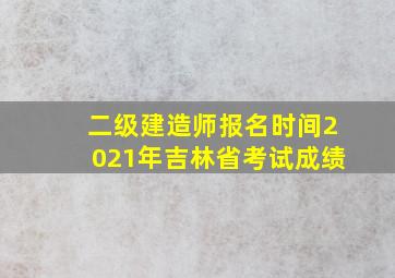 二级建造师报名时间2021年吉林省考试成绩