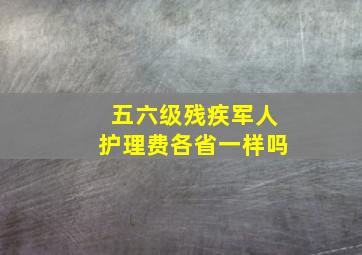 五六级残疾军人护理费各省一样吗