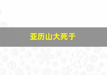 亚历山大死于