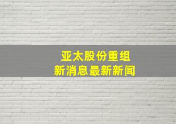 亚太股份重组新消息最新新闻