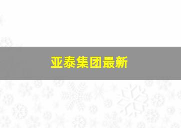 亚泰集团最新