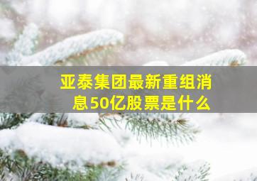 亚泰集团最新重组消息50亿股票是什么