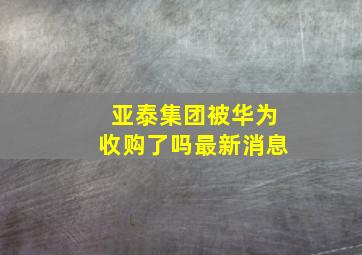 亚泰集团被华为收购了吗最新消息