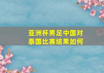 亚洲杯男足中国对泰国比赛结果如何