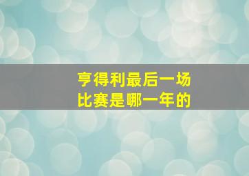 亨得利最后一场比赛是哪一年的