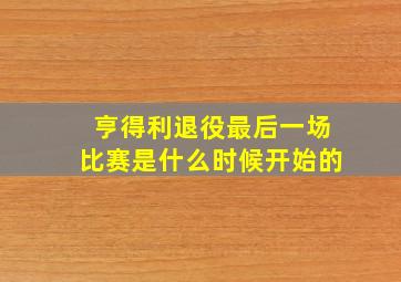 亨得利退役最后一场比赛是什么时候开始的