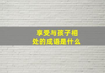 享受与孩子相处的成语是什么