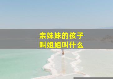 亲妹妹的孩子叫姐姐叫什么