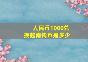 人民币1000兑换越南钱币是多少