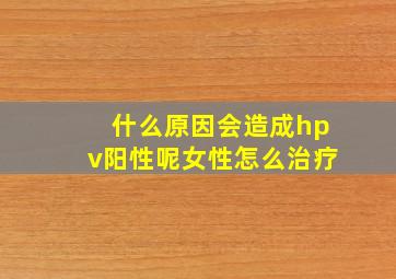 什么原因会造成hpv阳性呢女性怎么治疗