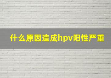 什么原因造成hpv阳性严重