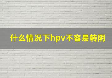 什么情况下hpv不容易转阴