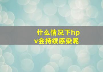 什么情况下hpv会持续感染呢