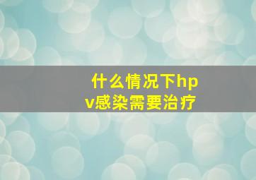 什么情况下hpv感染需要治疗