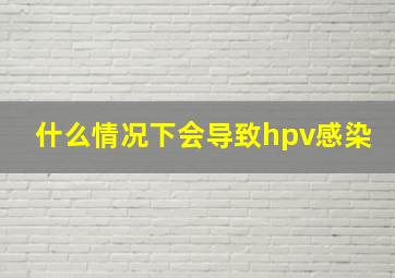 什么情况下会导致hpv感染