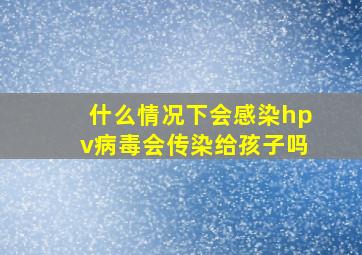 什么情况下会感染hpv病毒会传染给孩子吗