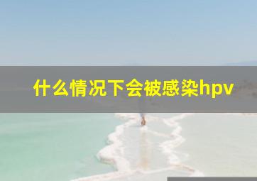 什么情况下会被感染hpv