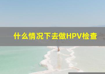 什么情况下去做HPV检查