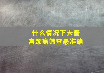 什么情况下去查宫颈癌筛查最准确