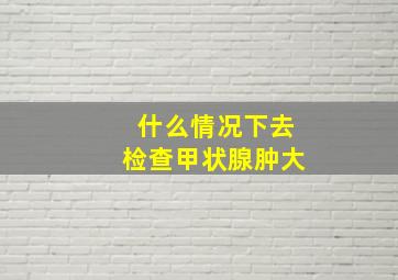 什么情况下去检查甲状腺肿大