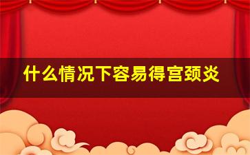 什么情况下容易得宫颈炎