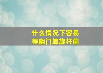 什么情况下容易得幽门螺旋杆菌