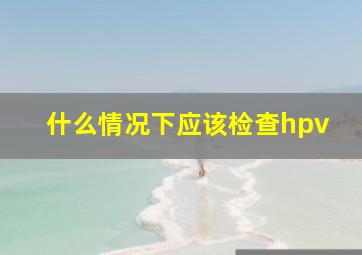 什么情况下应该检查hpv