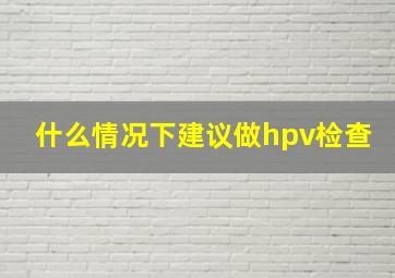 什么情况下建议做hpv检查