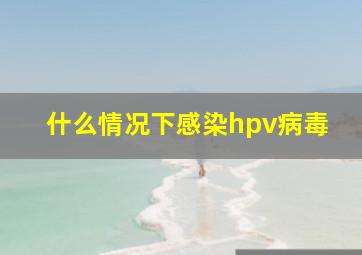 什么情况下感染hpv病毒