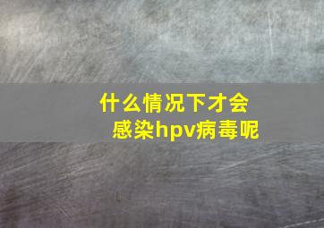 什么情况下才会感染hpv病毒呢