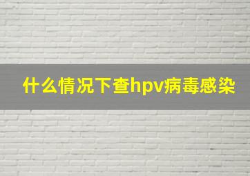 什么情况下查hpv病毒感染