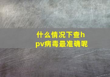 什么情况下查hpv病毒最准确呢