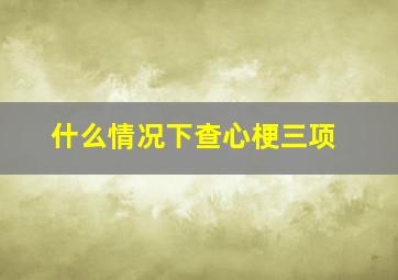 什么情况下查心梗三项