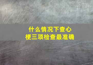 什么情况下查心梗三项检查最准确