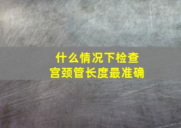 什么情况下检查宫颈管长度最准确