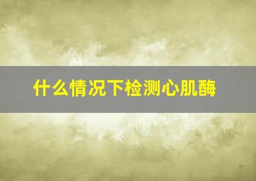 什么情况下检测心肌酶