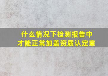 什么情况下检测报告中才能正常加盖资质认定章