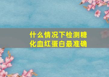 什么情况下检测糖化血红蛋白最准确