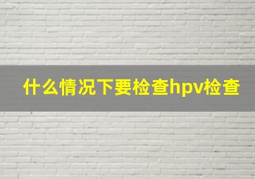 什么情况下要检查hpv检查