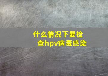 什么情况下要检查hpv病毒感染