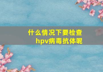 什么情况下要检查hpv病毒抗体呢