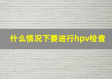 什么情况下要进行hpv检查