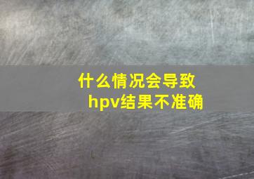 什么情况会导致hpv结果不准确