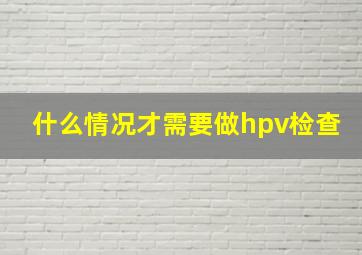 什么情况才需要做hpv检查