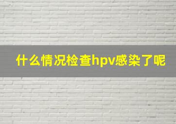 什么情况检查hpv感染了呢